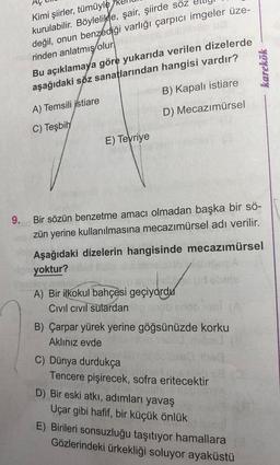 Kimi şiirler, tümüyle
kurulabilir. Böylelikle, şair, şiirde söz
değil, onun benzediği varlığı çarpıcı imgeler üze-
rinden anlatmış olur.
Bu açıklamaya göre yukarıda verilen dizelerde
aşağıdaki söz sanatlarından hangisi vardır?
karekök
B) Kapalı istiare
A) Temsili jstiare
D) Mecazımürsel
C) Teşbih
E) Teyriye
9.
Bir sözün benzetme amacı olmadan başka bir sö-
zün yerine kullanılmasına mecazımürsel adı verilir.
Aşağıdaki dizelerin hangisinde mecazımürsel
yoktur?
A) Bir ilkokul bahçesi geçiyordu
Civil civil sulardan
B) Çarpar yürek yerine göğsünüzde korku
Aklınız evde
C) Dünya durdukça
Tencere pişirecek, sofra eritecektir
D) Bir eski atki, adımları yavaş
Uçar gibi hafif, bir küçük önlük
E) Birileri sonsuzluğu taşıtıyor hamallara
Gözlerindeki ürkekliği soluyor ayaküstü