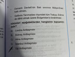 garp
tir.
II.
2
Osmanlı Devleti'nin Batı sinirinin Midye-Enez
IV.
.
hattı olması,
tor
m:
A
dadır?
uştur.
tti'nin
tir. Bu
et dar-
Gelibolu Yarımadası dışındaki tüm Trakya, Edirne
de dâhil olmak üzere Bulgaristan'a bırakılması
hükümleri aşağıdakilerden hangisinin kapsamın-
Us
A) Londra Antlaşması
B) Bükreş Antlaşması
C) Atina Antlaşması
D) Istanbul Antlaşması
Uşi Antlaşması
log2561
elvoeloe
7.
nin