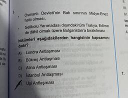 garp
tir.
II.
2
Osmanlı Devleti'nin Batı sinirinin Midye-Enez
IV.
.
hattı olması,
tor
m:
A
dadır?
uştur.
tti'nin
tir. Bu
et dar-
Gelibolu Yarımadası dışındaki tüm Trakya, Edirne
de dâhil olmak üzere Bulgaristan'a bırakılması
hükümleri aşağıdakilerden hangisinin kapsamın-
Us
A) Londra Antlaşması
B) Bükreş Antlaşması
C) Atina Antlaşması
D) Istanbul Antlaşması
Uşi Antlaşması
log2561
elvoeloe
7.
nin
