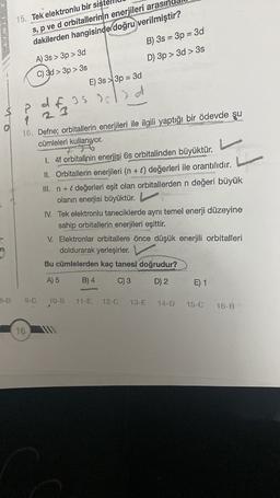 15. Tek elektronlu bir sis
s, p ve d orbitallerinin enerjileri arası
dakilerden hangisinde doğru verilmiştir?
B) 3s = 3p = 3d
D) 3p > 3d > 3s
A) 3s > 3p > 3d
C) 3d > 3p > 3s
E) 3s 3p = 3d
OA
? af
df as solid
23
16. Defne; orbitallerin enerjileri ile ilgili
yaptığı bir ödevde şu
cümleleri kullanıyor.
I. 4f orbitalinin enerjisi 6s orbitalinden büyüktür.
II. Orbitallerin enerjileri (n + C) değerleri ile orantılıdır.
III. n + e değerleri eşit olan orbitallerden n değeri büyük
olanın enerjisi büyüktür.
IV. Tek elektronlu taneciklerde aynı temel enerji düzeyine
sahip orbitallerin enerjileri eşittir.
V. Elektronlar orbitallere önce düşük enerjili orbitalleri
doldurarak yerleşirler.
Bu cümlelerden kaç tanesi doğrudur?
A) 5
B) 4
C) 3
D) 2
E) 1
9-C
10-B
12-0
13-E
14-D
16
