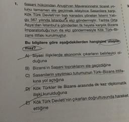 1.
3
Sasani hükümdarı Anuşirvan Maveraünnehir ticaret yo-
lunu tamamen ele geçirmek isteyince Sasanilere karşi,
Kök Türk Devleti'nin batı kanadını yöneten Istemi Yab-
qu 567 yılında İstanbul'a elçi göndermiştir. Tarihte Orta
Asya'dan İstanbul'a gönderilen ilk heyete karşılık Bizans
İmparatorluğu'nun da elçi göndermesiyle Kök Türk-Bi-
zans ittfakı kurulmuştur.
Bu bilgilere göre aşağıdakilerden hangisine ulaşıla
maz?
A) Siyasi ilişkilerde ekonomik çıkarların belirleyici ol-
duğuna
B) Bizans'ın Sasani topraklarını ele geçirdiğine
C) Sasanilerin yayılmacı tutumunun Türk-Bizans ittifa-
kina yol açtığına
D) Kök Türkler ile Bizans arasında ilk kez diplomatik
ilişki kurulduğuna
E) Kök Türk Devleti'nin çıkarları doğrultusunda hareket
ettiğine