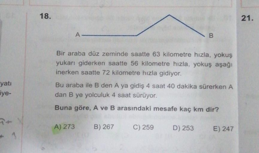 18.
21.
A
B
Bir araba düz zeminde saatte 63 kilometre hızla, yokuş
yukarı giderken saatte 56 kilometre hızla, yokuş aşağı
inerken saatte 72 kilometre hızla gidiyor.
yati
ye-
Bu araba ile B den A ya gidiş 4 saat 40 dakika sürerken A
dan B ye yolculuk 4 saat