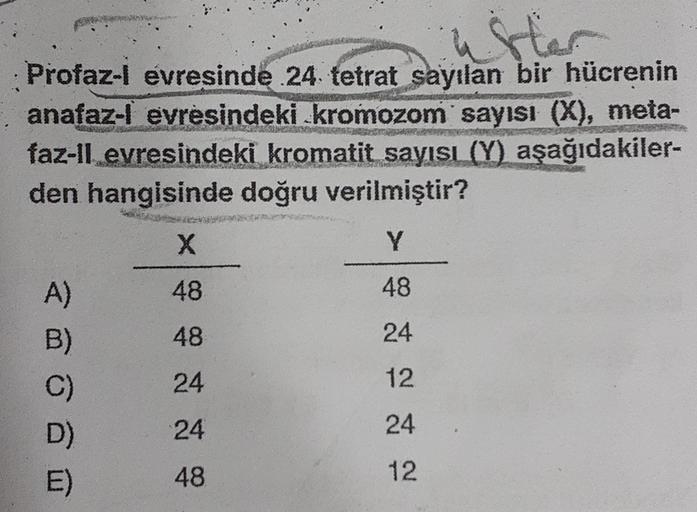 ster
: Profaz-l evresinde 24 tetrat sayılan bir hücrenin
anafaz-l evresindeki kromozom sayısı (X), meta-
faz-ll evresindeki kromatit sayısı (Y) aşağıdakiler-
den hangisinde doğru verilmiştir?
X
Y
48
48
ao
48
24
A)
B)
C)
D)
E)
24
12
24
24
48
12
