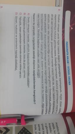 PARAGRAFTA ANLAM - GÖRSEL OKUMA
2.
Dostluk olmayan yerde hiçbir insanca değerin gelişeceğine inanmıyorum. Hiçbir düzen dostig
dayanmadıkça mutluluk getirmez insana. Dostluğa inanmayan, dostuna güvenmeyen insanlar va
dir ya; asıl inanılmayacak, güvenilmeyecek insanlar onlardır belki
de. Haklı haksız düştükteribus
yalnızlık; onları ister istemez bencilliğe ve insanları sevmezliğe götürür. Dostsuzluk, yükselmek is
işlerine yarayabilir; dost kırmaktan korkmayan kendini beğenmişliğin verdiği yüzsüzlükle yukatfile
lara kestirmeden gidebilir. O zaman görmeli
, dostlarını acımasızca kıran bu insanın, diğer insanla
nasıl kırdığını. Kendine bağlanan umutları nasıl yele verdiğini.
Yazarın bu parçada vurgulamak istediği düşünce aşağıdakilerden hangisidir?
Anadolu'd
yeşile, kır
Anadolu
ri görmed
çorak top
senler g
linde, yü
A) Dostu olmayan insanlar, yalnızlık duygusuyla toplumdan uzaklaşır.
B) Başkalarına güvenmeyen insanlar, bize de güven vermez.
C) Yalnızlık, insan psikolojisi üzerinde olumsuz etkiler
yaratır.
D) Güven, mutluluk ve erdemlerin kaynağı dostluktur.
0.7
3.
