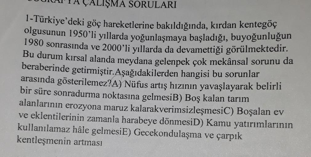 ALIŞMA SORULARI
1-Türkiye'deki göç hareketlerine bakıldığında, kırdan kentegöç
olgusunun 1950'li yıllarda yoğunlaşmaya başladığı, buyoğunluğun
1980 sonrasında ve 2000'li yıllarda da devamettiği görülmektedir
.
Bu durum kırsal alanda meydana gelenpek çok mekânsal sorunu da
beraberinde getirmiştir. Aşağıdakilerden hangisi bu sorunlar
arasında gösterilemez? A) Nüfus artış hızının yavaşlayarak belirli
bir süre sonradurma noktasına gelmesiB) Boş kalan tarım
alanlarının erozyona maruz kalarakverimsizleşmesiC) Boşalan ev
ve eklentilerinin zamanla harabeye dönmesiD) Kamu yatırımlarının
kullanılamaz hâle gelmesiE) Gecekondulaşma ve çarpık
kentleşmenin artması