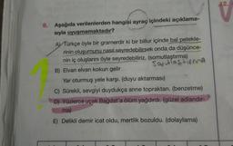 12.
9. Aşağıda verilenlerden hangisi ayraç içindeki açıklama-
sıyla uyuşmamaktadır?
A) Türkçe öyle bir gramerdir ki bir billur içinde bal petekle-
rinin oluşumunu nasıl seyredebilirsek onda da düşünce-
nin iç oluşlarını öyle seyredebiliriz. (somutlaştırma)
Solutiastirma
B) Elvan elvan kokun gelir
Yar oturmuş yele karşı. (duyu aktarması)
C) Sürekli, sevgiyi duydukça anne topraktan. (benzetme)
D) Yüzlerce uçak Bağdat'a ölüm yağdırdı. (güzel adlandır-
ma)
E) Delikli demir icat oldu, mertlik bozuldu. (dolaylama)