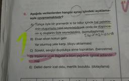 12.
9. Aşağıda verilenlerden hangisi ayraç içindeki açıklama-
sıyla uyuşmamaktadır?
A) Türkçe öyle bir gramerdir ki bir billur içinde bal petekle-
rinin oluşumunu nasıl seyredebilirsek onda da düşünce-
nin iç oluşlarını öyle seyredebiliriz. (somutlaştırma)
Solutiastirma
B) Elvan elvan kokun gelir
Yar oturmuş yele karşı. (duyu aktarması)
C) Sürekli, sevgiyi duydukça anne topraktan. (benzetme)
D) Yüzlerce uçak Bağdat'a ölüm yağdırdı. (güzel adlandır-
ma)
E) Delikli demir icat oldu, mertlik bozuldu. (dolaylama)
