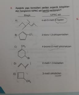 3.
Aşağıda yapı formülleri verilen organik bileşikler-
den hangisinin IUPAC adı yanlış verilmiştir?
Bileşik
IUPAC adı
5.
A)
4-etil-5-metil-2-hepten
B)
-CR
2-kloro-1,3-siklopentadien
C)
CH?
4-bromo-2-metil siklohekzen
Br
D)
2-metil-1,3-butadien
3-metil siklobuten
CH