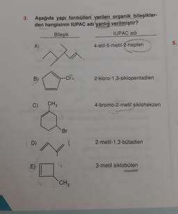 3.
Aşağıda yapı formülleri verilen organik bileşikler-
den hangisinin IUPAC adı yanlış verilmiştir?
Bileşik
IUPAC adı
5.
A)
4-etil-5-metil-2-hepten
B)
-CR
2-kloro-1,3-siklopentadien
C)
CH?
4-bromo-2-metil siklohekzen
Br
D)
2-metil-1,3-butadien
3-metil siklobuten
CH
