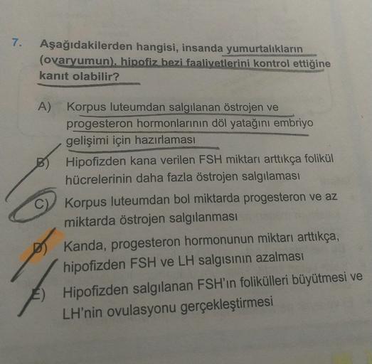 7.
Aşağıdakilerden hangisi, insanda yumurtalıkların
(ovaryumun), hipofiz bezi faaliyetlerini kontrol ettiğine
kanıt olabilir?
A) Korpus luteumdan salgılanan östrojen ve
progesteron hormonlarının döl yatağını embriyo
gelişimi için hazırlaması
Hipofizden kan