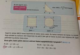 5.
Bir dik üçgenin alanı,
taban yükseklik
2
formülü ile bulunur.
.
b
Alan (ABC)
a.b
=
birim karedir.
2
A
a
B
D
C
D
2y br
A
B
A
4x br
2y br B
Şekil - 1
Şekil - 11
Ayşe'nin elinde ABCD karesi biçiminde bir karton levha vardır. Bu karton levhanın bir kenarı 4x birimdir.
Ayşe elindeki bu kartonun dört köşesinden de şekil-Il deki gibi bir kenarı 2y birim olan ikizkenar dik üçgen
şeklindeki eş alanları kesip atıyor.
Buna göre, kalan şeklin alanının cebirsel ifadesi aşağıdakilerden hangisidir? (M.8.2.1.3)
A) (2x - y). (2x + y)
B) (4x - 2y) • (4x + 2y)
8. (72x - y) • (72x + y)
D) 2 · (4x - 2y) • (4x + 2y)
.
