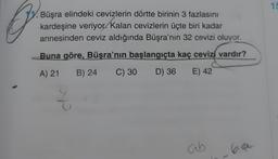 15
0
Büşra elindeki cevizlerin dörtte birinin 3 fazlasını
kardeşine veriyor. Kalan cevizlerin üçte biri kadar
annesinden ceviz aldığında Büşra'nın 32 cevizi oluyor.
Buna göre, Büşra'nın başlangıçta kaç cevizi vardır?
A) 21
B) 24
C) 30
D) 36
E) 42
ab
60
