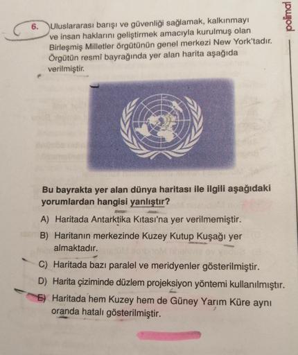 polimal
6. Uluslararası barışı ve güvenliği sağlamak, kalkınmayı
ve insan haklarını geliştirmek amacıyla kurulmuş olan
Birleşmiş Milletler örgütünün genel merkezi New York'tadır.
Örgütün resmî bayrağında yer alan harita aşağıda
verilmiştir.
Bu bayrakta yer