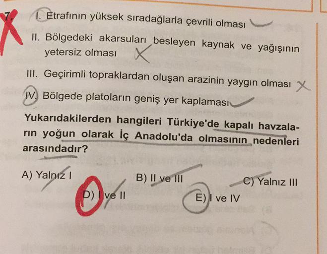 1. Etrafının yüksek sıradağlarla çevrili olması
II. Bölgedeki akarsuları besleyen kaynak ve yağışının
yetersiz olması
III. Geçirimli topraklardan oluşan arazinin yaygın olması x
W. Bölgede platoların geniş yer kaplaması
Yukarıdakilerden hangileri Türkiye'de kapalı havzala-
rin yoğun olarak İç Anadolu'da olmasının nedenleri
arasındadır?
A) Yalnız!
B) II ve III
C) Yalnız III
D) ve II
E) I ve IV
