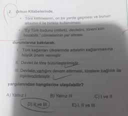 2. Orhun Kitabelerinde,
Töre kelimesinin, on bir yerde geçmesi ve bunun
altısının il ile birlikte kullanılması
"Ey Türk budunu (milleti), devletini, töreni kim
bozabilir." cümlelerinin yer alması
durumlarına bakılarak;
1. Türk kağanları ülkelerinde adaletin sağlanmasına
büyük önem vermiştir.
II. Devlet ile töre bütünleştirilmistir
III. Devletin varlığını devam ettirmesi, törelere bağlılık ile
ilişkilendirilmiştir.
yargılarından hangilerine ulaşılabilir?
A) Yalnız!
B) Yalnız III
C) I ve II
D) Il ve III
E) I, II ve III