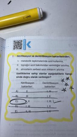 Video Çözüm
7. Nitrifikasyon ve denitrifikasyon bakterilerinden;
I. metabolik tepkimelerinde azot kullanma,
1 II. toprağın azot bakımından verimliliğini artırma,
III. atmosferin serbest azot miktarını artırma
özelliklerine sahip olanlar aşağıdakilerin hangi-
sinde doğru olarak verilmiştir?
b.
Nitrifikasyon Denitrifikasyon
bakterileri
bakterileri
lin
IL
Solo
A)
B)
I, II
C)
II
I, III
D).
I, II
E).
LI
.
