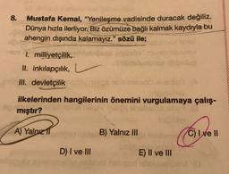 8.
Mustafa Kemal, "Yenileşme vadisinde duracak değiliz.
Dünya hızla ilerliyor. Biz özümüze bağlı kalmak kaydıyla bu
ahengin dışında kalamayız." sözü ile;
I. milliyetçilik,
II. inkılapçılık,
III. devletçilik
ilkelerinden hangilerinin önemini vurgulamaya çalış-
mıştır?
consible
A) Yalnız 11
B) Yalnız III
C) I ve 11
D) I ve III
E) II ve III