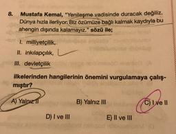 8.
Mustafa Kemal, "Yenileşme vadisinde duracak değiliz.
Dünya hızla ilerliyor. Biz özümüze bağlı kalmak kaydıyla bu
ahengin dışında kalamayız." sözü ile;
I. milliyetçilik,
II. inkılapçılık,
III. devletçilik
ilkelerinden hangilerinin önemini vurgulamaya çalış-
mıştır?
consible
A) Yalnız 11
B) Yalnız III
C) I ve 11
D) I ve III
E) II ve III
