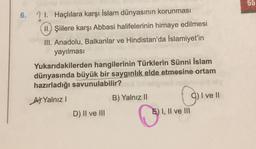 55
6.
21. Haçlılara karşı İslam dünyasının korunması
II.) Şiilere karşı Abbasi halifelerinin himaye edilmesi
III. Anadolu, Balkanlar ve Hindistan'da İslamiyet'in
yayılması
Yukarıdakilerden hangilerinin Türklerin Sünni İslam
dünyasında büyük bir saygınlık elde etmesine ortam
hazırladığı savunulabilir?
At Yalnız
B) Yalnız 11
I ve II
D) II ve III
E) I, II ve III
Oliv
