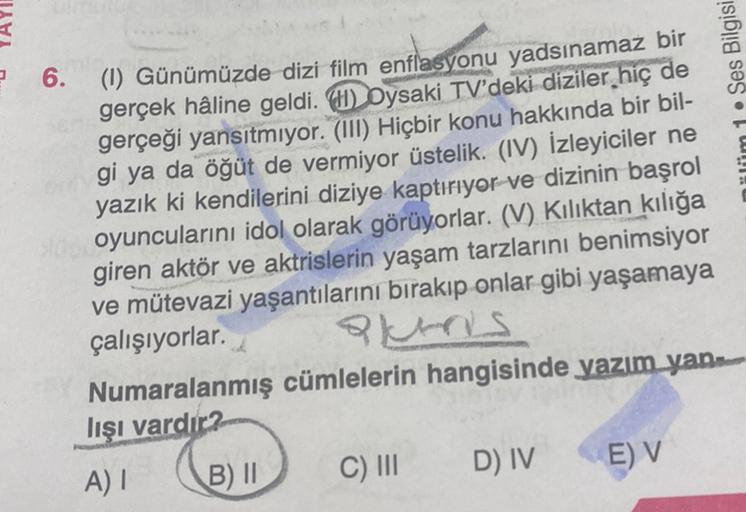 ülüm 1. Ses Bilgisi
? 6. (1) Günümüzde dizi film enflasyonu yadsınamaz bir
)
gerçek hâline geldi. () Oysaki TV'deki diziler hiç de
gerçeği yansıtmıyor. (III) Hiçbir konu hakkında bir bil-
gi ya da öğüt de vermiyor üstelik. (IV) İzleyiciler ne
yazık ki kend