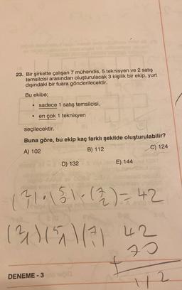 23. Bir şirkette çalışan 7 mühendis, 5 teknisyen ve 2 satış
temsilcisi arasından oluşturulacak 3 kişilik bir ekip, yurt
dışındaki bir fuara gönderilecektir.
Bu ekibe;
sadece 1 satış temsilcisi,
en çok 1 teknisyen
seçilecektir.
Buna göre, bu ekip kaç farklı şekilde oluşturulabilir?
A) 102
B) 112
C) 124
D) 132
E) 144
121.1510 (2) = 42
(31) 151 1/7 42
70
DENEME - 3
2
42
