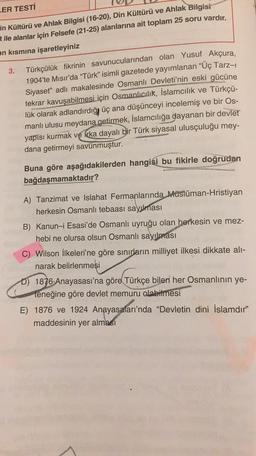ER TESTİ
in Kültürü ve Ahlak Bilgisi (16-20), Din Kültürü ve Ahlak Bilgisi
t ile alanlar için Felsefe (21-25) alanlarına ait toplam 25 soru vardır.
an kısmına işaretleyiniz
3.
Türkçü-
Türkçülük fikrinin savunucularından olan Yusuf Akçura,
1904'te Mısır'da “Türk” isimli gazetede yayımlanan "Üç Tarz-1
Siyaset" adlı makalesinde Osmanlı Devleti'nin eski gücüne
tekrar kavuşabilmesi için Osmanlıcılık, İslamcılık ve
lük olarak adlandırdığı üç ana düşünceyi incelemiş ve bir Os-
manlı ulusu meydana getirmek, İslamcılığa dayanan bir devlet
yapısı kurmak ve Krka dayalı bir Türk siyasal ulusçuluğu mey-
dana getirmeyi savunmuştur.
Buna göre aşağıdakilerden hangisi bu fikirle doğrudan
bağdaşmamaktadır?
A) Tanzimat ve Islahat Fermanlarında Müslüman-Hristiyan
herkesin Osmanlı tebaası sayılması
B) Kanun-i Esasi'de Osmanlı uyruğu olan herkesin ve mez-
hebi ne olursa olsun Osmanlı sayılması
C) Wilson İlkeleri'ne göre sınırların milliyet ilkesi dikkate alı-
narak belirlenmesi
D) 1876 Anayasası'na göre Türkçe bilen her Osmanlının ye-
teneğine göre devlet memuru olabilmesi
E) 1876 ve 1924 Anayasaları'nda "Devletin dini İslamdır"
maddesinin yer alması