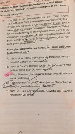 ER TESTİ
in Kültürü ve Ahlak Bilgisi (16-20), Din Kültürü ve Ahlak Bilgisi
t ile alanlar için Felsefe (21-25) alanlarına ait toplam 25 soru vardır.
an kısmına işaretleyiniz
3.
Türkçü-
Türkçülük fikrinin savunucularından olan Yusuf Akçura,
1904'te Mısır'da “Türk” isimli gazetede yayımlanan "Üç Tarz-1
Siyaset" adlı makalesinde Osmanlı Devleti'nin eski gücüne
tekrar kavuşabilmesi için Osmanlıcılık, İslamcılık ve
lük olarak adlandırdığı üç ana düşünceyi incelemiş ve bir Os-
manlı ulusu meydana getirmek, İslamcılığa dayanan bir devlet
yapısı kurmak ve Krka dayalı bir Türk siyasal ulusçuluğu mey-
dana getirmeyi savunmuştur.
Buna göre aşağıdakilerden hangisi bu fikirle doğrudan
bağdaşmamaktadır?
A) Tanzimat ve Islahat Fermanlarında Müslüman-Hristiyan
herkesin Osmanlı tebaası sayılması
B) Kanun-i Esasi'de Osmanlı uyruğu olan herkesin ve mez-
hebi ne olursa olsun Osmanlı sayılması
C) Wilson İlkeleri'ne göre sınırların milliyet ilkesi dikkate alı-
narak belirlenmesi
D) 1876 Anayasası'na göre Türkçe bilen her Osmanlının ye-
teneğine göre devlet memuru olabilmesi
E) 1876 ve 1924 Anayasaları'nda "Devletin dini İslamdır"
maddesinin yer alması
