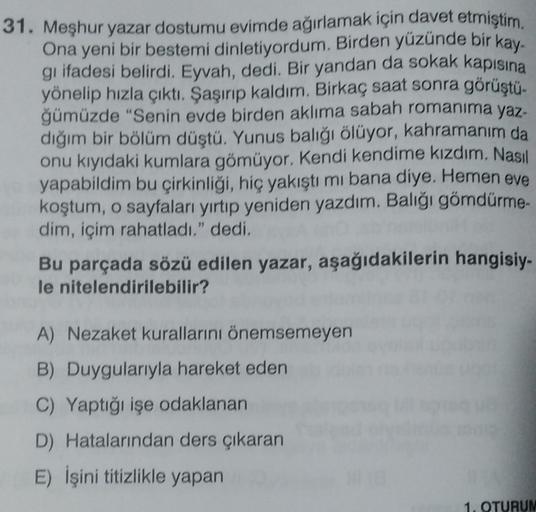 31. Meşhur yazar dostumu evimde ağırlamak için davet etmiştim.
Ona yeni bir bestemi dinletiyordum. Birden yüzünde bir kay-
gi ifadesi belirdi. Eyvah, dedi. Bir yandan da sokak kapisina
yönelip hızla çıktı. Şaşırıp kaldım. Birkaç saat sonra görüştü.
ğümüzde