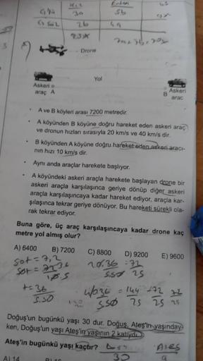 SL
Go Sul
26
23*
rar 76,70x
5
Drone
Yol
Askeri
araç A
Askeri
B
arac
.
A ve B köyleri arası 7200 metredir.
A köyünden B köyüne doğru hareket eden askeri araç
ve dronun hızları sırasıyla 20 km/s ve 40 km/s dir.
B köyünden A köyüne doğru hareket eden askeri a