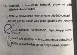13. Aşağıdaki cümlelerden hangisi, yapısına göre
diğerlerinden farklıdır?
At Bu yıl sınava nasıl hazırlanmayı düşünüyorsun?
BHer gün bu kadar yolu gidip gelmek zor olmuyor
mu?
☺
C) Uzun zamandır nerelerdesin, niye arayıp sormu-
yorsun?
D) Saat kaçta çıkarsak oraya zamanında varabiliriz?
E) Bütün bu olanlardan sonra oraya nasıl gideriz?