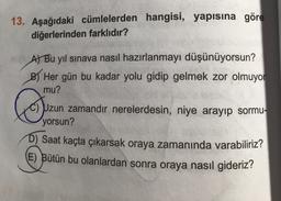 13. Aşağıdaki cümlelerden hangisi, yapısına göre
diğerlerinden farklıdır?
At Bu yıl sınava nasıl hazırlanmayı düşünüyorsun?
BHer gün bu kadar yolu gidip gelmek zor olmuyor
mu?
☺
C) Uzun zamandır nerelerdesin, niye arayıp sormu-
yorsun?
D) Saat kaçta çıkarsak oraya zamanında varabiliriz?
E) Bütün bu olanlardan sonra oraya nasıl gideriz?
