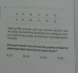 5. A B C D E
6. A B
C D E
Kadir girdiği sınavda, açık uçlu sorular dışında 2 tane
de çoktan seçmeli (beş seçenekli) soru olduğunu söylo-
yor. Kadir bu iki soruda, art arda aynı seçeneği işaretle-
memiştir.
Buna göre Kadir'in bu iki soruda yapmış olduğu işa-
retlemeyle ilgili olası durum sayısı kaçtır?
A) 12
B) 16
C)20
D) 24