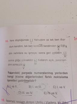 18. Yere düştüğümde ( Yalnızdım ve tek ben duy-
1
dum kendimi, tek ben korktum kendimden () Eğil-z
II
dim nehirlere su içmeye, sonra geri çekildim (9)
sonra göğe yükseldim (2) Kollanım açık, yuvarlan-
dim sonsuza @
IV
V
Yukarıdaki parçada numaralanmış yerlerden
hangi ikisine diğerlerinden farklı noktalama
işaretleri getirilmelidir?
ALI. ve H..
B) I. ve III.
C) I. ve V.
D) III. ve IV.
E) ve V.
19. İspanyol ressam Antoni Utrillo i Viadera, bir ilkba-
