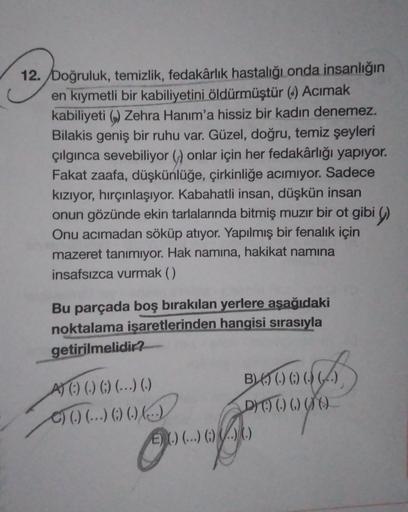 12. Doğruluk, temizlik, fedakârlık hastalığı onda insanlığın
en kıymetli bir kabiliyetini öldürmüştür (4) Acimak
kabiliyeti () Zehra Hanım'a hissiz bir kadın denemez.
Bilakis geniş bir ruhu var. Güzel, doğru, temiz şeyleri
çılgınca sevebiliyor () onlar içi