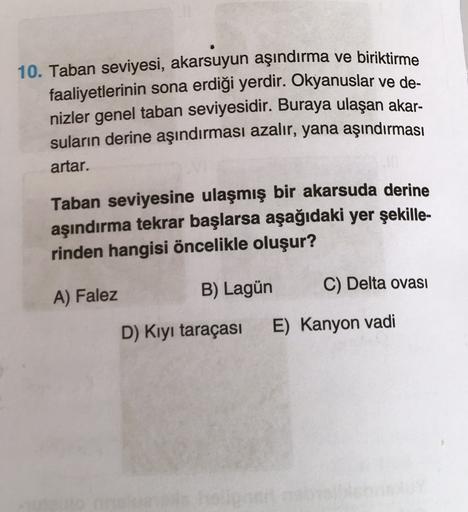 10. Taban seviyesi, akarsuyun aşındırma ve biriktirme
faaliyetlerinin sona erdiği yerdir. Okyanuslar ve de-
nizler genel taban seviyesidir. Buraya ulaşan akar-
suların derine aşındırması azalır, yana aşındırması
artar.
Taban seviyesine ulaşmış bir akarsuda