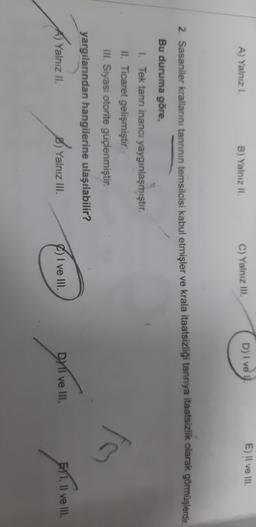 E) Il ve III.
A) Yalnizi
B) Yalnız Il
D) Ive
C) Yalnız III.
2. Sasaniler krallarını tanrının temsilcisi kabul etmişler ve krala itaatsizliği tanrıya itaatsizlik olarak görmüşlerdir.
Bu duruma göre,
1. Tek tanrı inancı yaygınlaşmıştır.
II. Ticaret gelişmiştir.
III. Siyasi otorite güçlenmiştir.
yargılarından hangilerine ulaşılabilir?
Yalnız Il
B) Yalnız III.
I ve III.
DMI ve III.
51, Il ve III.