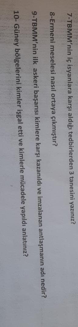 7-TBMM'nin iç isyanlara karşı aldığı tedbirlerden 3 tanesini yazınız?
8-Ermeni meselesi nasıl ortaya çıkmıştır?
9-TBMM'nin ilk askeri başarısı kimlere karşı kazanıldı ve imzalanan antlaşmanın adı nedir?
10- Güney bölgelerini kimler işgal etti ve kimlerle mücadele yapıldı anlatınız?
