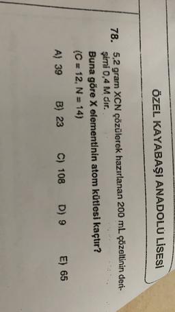 ÖZEL KAYABAŞI ANADOLU LİSESİ
78. 5,2 gram XCN çözülerek hazırlanan 200 mL çözeltinin deri-
şimi 0,4 M dir.
Buna göre X elementinin atom kütlesi kaçtır?
(C = 12, N = 14)
A) 39 B) 23 C) 108 D) 9
D) 9 E) 65
