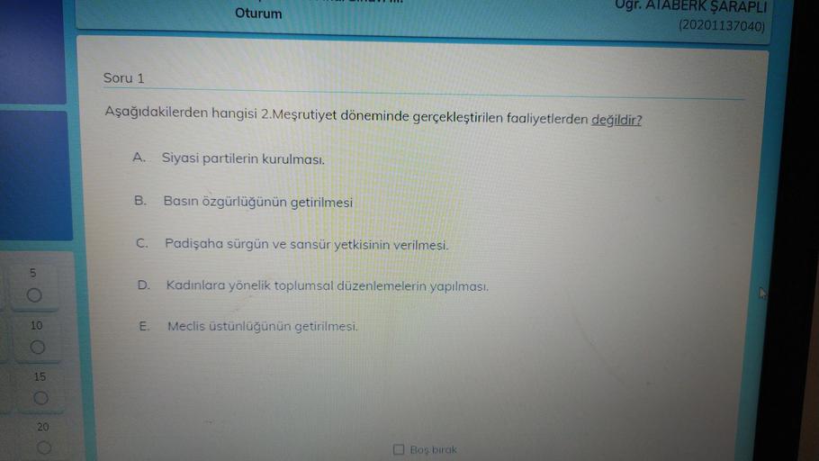 Oturum
Ogr. ATABERK ŞARAPLI
(20201137040)
Soru 1
Aşağıdakilerden hangisi 2. Meşrutiyet döneminde gerçekleştirilen faaliyetlerden değildir?
A. Siyasi partilerin kurulmasi.
B.
Basın özgürlüğünün getirilmesi
C. Padişaha sürgün ve sansür yetkisinin verilmesi.
5
D.
Kadınlara yönelik toplumsal düzenlemelerin yapılması.
E.
Meclis üstünlüğünün getirilmesi.
0 2 0 2 0 : 0
Bos birak