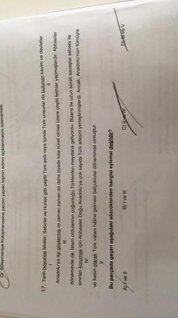 D) Süleymaniye Kütüphanesine yardım yapan kişinin adının açıklanmasını istememesi
17. Tarih boyunca İskitler, Sabirler ve Hunlar gibi çeşitli Türk asıllı veya içinde Türk unsurlar da bulunan kavim ve devletler
II
Anadolu'ya ilgi göstermiş ve zaman zaman da daha ziyade kısa süreli olmak üzere çeşitli fetihler yapmışlardır. Abbasiler
döneminde de, İslam ordularının çoğunluğu Türklerden meydana geliyordu. Bizans ile uzun süreli savaşlar sebebi ile
sınırları korumak için Abbasiler Doğu Anadolu'ya çok sayıda Türk ailesini yerleştirmişlerdi. Ancak, Anadolu'nun tümüyle
IV
ve kesin olarak Türk vatanı hâline gelmesi Selçuklular döneminde olmuştur.
V
Bu parçada geçen aşağıdaki sözcüklerden hangisi eylemsi değildir?
A) I ve II
B) I ve III
C) Il ve IV
D) H Ve V

