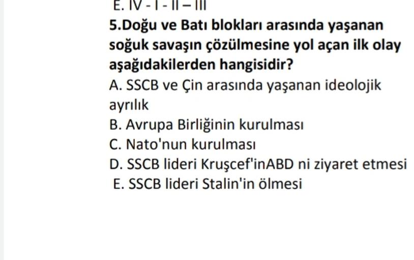 E. IV - I-II
5.Doğu ve Batı blokları arasında yaşanan
soğuk savaşın çözülmesine yol açan ilk olay
aşağıdakilerden hangisidir?
A. SSCB ve Çin arasında yaşanan ideolojik
ayrılık
B. Avrupa Birliğinin kurulması
C. Nato'nun kurulması
D. SSCB lideri Kruşcef'inABD ni ziyaret etmesi
E. SSCB lideri Stalin'in ölmesi