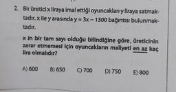 2. Bir üreticix liraya imal ettiği oyuncakları y liraya satmak-
tadır. x ile y arasında y = 3x - 1300 bağıntısı bulunmak-
tadır.
-
x in bir tam sayı olduğu bilindiğine göre, üreticinin
zarar etmemesi için oyuncakların maliyeti en az kaç
lira olmalıdır?
A) 600
B) 650
C) 700
D) 750 E) 800