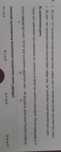 7
Ek olan ki kendinden önceki sözcüğe bitişik, bağlaç olan "ki" kendinden önceki sözcükten aynı yazılır.
Ek olan de kendinden önceki sözcüğe bitişik, bağlaç olan "de" kendinden önceki sözcükten ayn yazılır.
.
Bu açıklamalara göre,
-Yazar için yetenekten söz edeceksek bu, sanatçının anlattığı kişi olabilme yeteneğidir. Bence edebiyatta ki en
1
büyük yetenek de budur. Ya her şeyi iyi yazarsın yada hiçbir şeyi... Bu konuda en güzel sözü Flaubert söylemiş."
11
IN
IV
metninde numaralanmış sözcüklerden hangilerinin yazımı yanlıştır?
D) Il ve IV
C) II ve III
B) I ve III
A) I ve II
