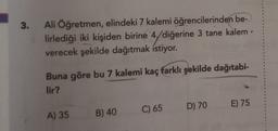 3.
Ali Öğretmen, elindeki 7 kalemi öğrencilerinden be-
lirlediği iki kişiden birine 4/diğerine 3 tane kalem
verecek şekilde dağıtmak istiyor.
Buna göre bu 7 kalemi kaç farklı şekilde dağıtabi-
lir?
D) 70
E) 75
C) 65
A) 35
B) 40