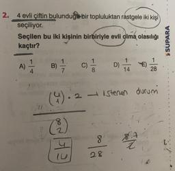 2.
4 evli çiftin bulunduğu bir topluluktan rastgele iki kişi
seçiliyor.
Seçilen bu iki kişinin birbiriyle evli olma olasılığı
kaçtır?
S SUPARA
1
1
A)
B)
)
C)
D)
1
14
100
4
28
(4). 2 – istenen durumi
• 2
8
co
HE
1
28
