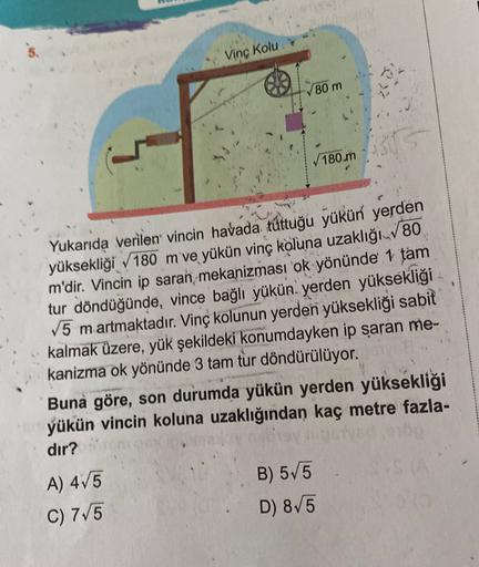 Vinç Kolu
80 m
ABS
180 m
Yukarıda verilen vincin havada túttuğu yükün yerden
yüksekliği 180 m ve yükün vinç koluna uzaklığı./80
m'dir. Vincin ip saran mekanizması ok yönünde 1 tam
tur döndüğünde, vince bağlı yükün yerden yüksekliği
V5 martmaktadır. Vinç ko