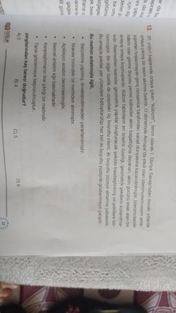 ar da bun.
apraklio
k da ocal
ini çapra
için diğe
dikleri go
bir orma
13. 20. yüzyıl başlarında ortaya çıkan "kübizm", terim olarak I. Dünya Savaşı'ndan önceki yıllarda
ortaya çıkmış bir resim akımını belirtir. O dönemde Avrupa'da etkili olan izlenimcilerin resim anla-
yışından hoşlanmayan genç ressamlar tarafından sanat dünyasına kazandırılmıştır. Izlenimcilerde
hâkim olan görme duyusu yerine kübistler aklın başatlığına dayanan, aklın gücünü esas alan bir
anlayış ortaya koymuşlardır. Kübist tabloların en önemli özelliği, geometrik şekillerin kullanılma-
sidir. Resmedilen nesneler, geometrik yapılar oluşturacak şekilde basitleştirilmiş ve şekillere bő-
lünmüştür. Bir diğer özellik de uzaydaki üç boyutlu cismi, iki boyutlu yüzeye aktarma çabasıdır.
Bu amaçla şekiller yan yüzeylere bölüştürülüp her biri iki boyutlu yüzeyde gösterilmeye çalışılır.
Bu metnin anlatımıyla ilgili,
Benzetme yapılmış, örneklendirmeden yararlanılmıştır.
Makale türündeki bir metinden alınmıştır.
götürme
azgagala
ak besle
tlanip us
anne-be
.
gagalar
38 günlü
Açıklayıcı anlatım benimsenmiştir.
Nesnel anlatım ağır basmaktadır.
Karşılaştırmanın öne çıktığı bir metindir.
• Tanik göstermeye başvurulmuştur.
yargılarından kaç tanesi doğrudur?
A) 3
B) 4
D) 6
C) 5
Og NiTELIK
Y YALERI
57