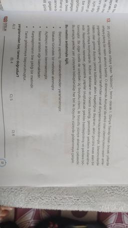 ar da bun.
apraklio
k da ocal
ini çapra
için diğe
dikleri go
bir orma
13. 20. yüzyıl başlarında ortaya çıkan "kübizm", terim olarak I. Dünya Savaşı'ndan önceki yıllarda
ortaya çıkmış bir resim akımını belirtir. O dönemde Avrupa'da etkili olan izlenimcilerin resim anla-
yışından hoşlanmayan genç ressamlar tarafından sanat dünyasına kazandırılmıştır. Izlenimcilerde
hâkim olan görme duyusu yerine kübistler aklın başatlığına dayanan, aklın gücünü esas alan bir
anlayış ortaya koymuşlardır. Kübist tabloların en önemli özelliği, geometrik şekillerin kullanılma-
sidir. Resmedilen nesneler, geometrik yapılar oluşturacak şekilde basitleştirilmiş ve şekillere bő-
lünmüştür. Bir diğer özellik de uzaydaki üç boyutlu cismi, iki boyutlu yüzeye aktarma çabasıdır.
Bu amaçla şekiller yan yüzeylere bölüştürülüp her biri iki boyutlu yüzeyde gösterilmeye çalışılır.
Bu metnin anlatımıyla ilgili,
Benzetme yapılmış, örneklendirmeden yararlanılmıştır.
Makale türündeki bir metinden alınmıştır.
götürme
azgagala
ak besle
tlanip us
anne-be
.
gagalar
38 günlü
Açıklayıcı anlatım benimsenmiştir.
Nesnel anlatım ağır basmaktadır.
Karşılaştırmanın öne çıktığı bir metindir.
• Tanik göstermeye başvurulmuştur.
yargılarından kaç tanesi doğrudur?
A) 3
B) 4
D) 6
C) 5
Og NiTELIK
Y YALERI
57
