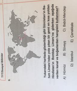 TYT/Sosyal Bilimler
9.
ad
Yukarıdaki haritada gösterildiği gibi Gürcistan'ın Ba-
tum Limanı'ndan yola çıkan bir gemi en kısa yoldan
Hindistan'ın Bombay Limanı'na giderken aşağıda
verilen kanal ve boğazlardan hangisini kullanmaz?
A) Hürmüz
B) Süveyş
C) Babül-Mendep
D) İstanbul
E) Çanakkale
