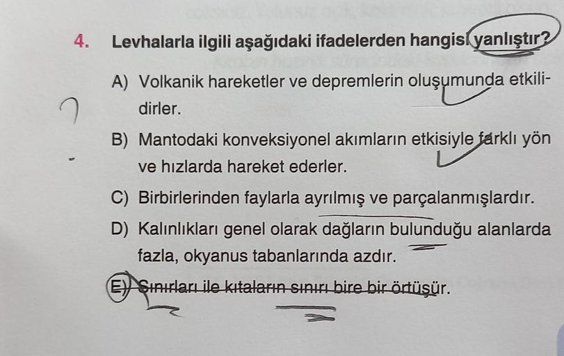 4. Levhalarla ilgili aşağıdaki ifadelerden hangisi yanlıştır?
A) Volkanik hareketler ve depremlerin oluşumunda etkili-
dirler.
B) Mantodaki konveksiyonel akımların etkisiyle farklı yön
ve hızlarda hareket ederler.
C) Birbirlerinden faylarla ayrılmış ve parçalanmışlardır.
D) Kalınlıkları genel olarak dağların bulunduğu alanlarda
fazla, okyanus tabanlarında azdır.
E) Sinirları ile kıtaların sınırı bire bir örtüsür.
